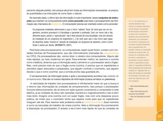 çamento daquele pedido, isto porque ele já tem todas as informações necessárias: os preços,
as quantidades e as instruções de como fazer o cálculo.
  No exemplo dado, o último tipo de informação é muito importante: esses conjuntos de instru-
ções que orientam os computadores sobre como proceder para fazer o processamento da infor-           Memória foi inicialmente um
mação são chamados de programas. O computador precisa ser orientado sobre como proceder.             conceito bastante amplo,
                                                                                                     referia-se a qualquer dispositivo
      Os programas instalados determinam o que o micro “saberá” fazer. Se você quer ser um en-       que permitisse a recuperação
                                                                                                     de informações (confundindo-
      genheiro, primeiro precisará ir à faculdade e aprender a profissão. Com um micro não é tão
                                                                                                     se assim com o conceito de
      diferente assim, porém o “aprendizado” não é feito através de uma faculdade, mas sim através   dispositivo de armazenamento).
      da instalação de um programa de engenharia [...] Se você quer que o seu micro seja capaz       Atualmente o que chamamos
      de desenhar, basta “ensiná-lo” através da instalação um programa de desenho, como o Corel      de memória é o dispositivo que
      Draw! e assim por diante. (MORIMOTO, 2007).                                                    armazena os dados diretamente
                                                                                                     para o processamento. Ele
   Para fazer este processamento, os computadores, sejam quais forem, contam com Uni-                também é interno ao computador
                                                                                                     (localiza-se na placa-mãe). Ao
dades Centrais de Processamento, que são informalmente chamadas de processadores
                                                                                                     comprar um computador, além
(ou CPU). Os processadores são, vamos dizer, o cérebro dos computadores. Alguns são
                                                                                                     de checar a velocidade do
mais rápidos, os mais modernos em geral. Para entender melhor, se usarmos a cozinha                  processador é preciso também
como metáfora, diríamos que a informação seria o alimento e o processador seria o fogão.             conferir a capacidade do disco
Mas, você precisa mais do que o fogão numa cozinha, é preciso que os ingredientes e                  rígido e a capacidade da Memória.
                                                                                                     Estas capacidades são atualmente
utensílios sejam estocados e preparados, que alguém controle o cozimento, que alguém
                                                                                                     medidas em Gigabytes (GB). Os
decida o que e como cozinhar, que a comida pronta seja guardada etc.
                                                                                                     Bytes são medidas de quantidade
   O armazenamento da informação (antes e após o processamento) acontece nas unidades de             de informação. Para saber mais
                                                                                                     sobre isso sugerimos que você
armazenamento. Elas são os nossos depósitos de informação (nossos armários ou geladeiras).
                                                                                                     leia as páginas:
    A velocidade de trabalho dos processadores é infinitamente maior do que a busca e




                                                                                                                                         Unidade 1
o retorno das informações às unidades de armazenamento. Isso porque o processador                    • http://www.infowester.com/
                                                                                                     bit.php
funciona eletronicamente, ele só entra em ação quando conectamos o computador à rede
                                                                                                     • http://www.interney.net/
elétrica, já as unidades de disco são operadas mecânica e magneticamente e isso é bem                intranets/?p=9755282
mais lento. Imagine uma cozinha com um super fogão, mas com uma despensa pouco                       • http://pt.wikipedia.org/wiki/
prática, de modo que o cozinheiro tenha que esperar muito para que os ingredientes                   bytes
cheguem até ele. Para resolver este problema existe a memória principal. Essa memória
é como as bancadas de trabalho da nossa cozinha. Nela a informação fica prontamente
à disposição do processador. O acesso a ela é bem mais rápido do que às unidades de


                                                                                                                                         59
 