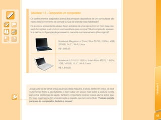 Atividade 1.5 - Comprando um computador.
 Os conhecimentos adquiridos acerca dos principais dispositivos de um computador são
 muito úteis no momento de comprá-lo. Que tal exercitar essa habilidade?
 Os anúncios apresentados abaixo foram extraídos de uma loja na Internet. Com base nes-
 sas informações, qual notebook você escolheria para comprar? Qual computador apresen-
 ta a melhor configuração de processador, memória e armazenamento (disco rígido)?



                                Notebook Megatron c/ Core 2 Duo T5750, 2.0Ghz, 4GB,
                                250GB, 14.1’’, Wi-fi, Linux
                                R$1.899,00




                                Notebook LG X110 1000 c/ Intel Atom M270, 1.6Ghz,
                                1GB, 160GB, 10,1’’, Wi-fi, Linux
                                R$ 1.849,00




                                                                                                Unidade 1
Já que você vai se tornar um(a) usuário(a) desta máquina, e talvez, dentro em breve, vá estar
muito tempo frente a ela digitando, é bom saber um pouco mais sobre a postura correta
para evitar problemas de saúde. Também é importante ensinar nossos alunos sobre isso.
Por isso, inserimos no CD uma animação a respeito, que tem como título: “Postura correta
para uso do computador, teclado e mouse“.




                                                                                                 61
 
