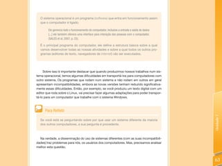 O sistema operacional é um programa (software) que entra em funcionamento assim
  que o computador é ligado.

        Ele gerencia todo o funcionamento do computador, inclusive a entrada e saída de dados
        [...] ele também oferece uma interface para interação das pessoas com o computador.
        (SALES et al, 2007, p. 23).

  É o principal programa do computador, ele define a estrutura básica sobre a qual
  vamos desenvolver todas as nossas atividades e sobre a qual todos os outros pro-
  gramas (editores de texto, navegadores de Internet) vão ser executados.




     Sobre isso é importante destacar que quando produzimos nossos trabalhos num sis-
tema operacional, temos algumas dificuldades em transportá-los para computadores com
outro sistema. Os programas que rodam num sistema e não rodam em outros em geral
apresentam incompatibilidades, embora as novas versões tenham reduzido significativa-
mente essas dificuldades. Então, por exemplo, se você produziu um texto digital com um
editor que roda sobre o Linux, vai precisar fazer algumas adaptações para poder transpor-
tá-lo para um computador que trabalhe com o sistema Windows.



      Para Refletir




                                                                                                Unidade 1
  Se você está se perguntando sobre por que usar um sistema diferente da maioria
  dos outros computadores, a sua pergunta é procedente.



  Na verdade, a disseminação do uso de sistemas diferentes (com as suas incompatibili-
dades) traz problemas para nós, os usuários dos computadores. Mas, precisamos analisar
melhor esta questão.



                                                                                                63
 
