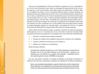 Para que a compreendamos, temos que entender a questão do software proprietário e
                                do software livre. No primeiro caso, temos as empresas de desenvolvimento de software
                                em geral que, como toda empresa, cobra pelo produto que desenvolve e distribui. Mas,
                                em se tratando do produto software há grande polêmica sobre os preços cobrados. As
                                grandes fortunas que rapidamente se formam com a venda destes produtos demonstram,
                                por um lado, a importância que os mesmos representam para a economia mundial e para
                                a vida de todos nós e, por outro, o caos do processo regulatório da composição e defini-
                                ção destes preços. Por outro lado, a facilidade com que esses produtos podem ser du-
                                plicados (é muito fácil conseguir uma cópia de um programa de computador, basta fazer
                                uma cópia de um CD), combinada com o nível proibitivo dos seus preços para a maioira
                                da nossa população, geraram um mercado ilegal, o da pirataria de software, e a prática
                                controversa da distribuição de cópias através das redes de contatos pessoais.
                                   Dentro deste contexto polêmico surgiu um grande movimento de redes de produção e
                                distribuição de software: o movimento do software livre. Este movimento é fundamentado
                                por quatro princípios que caracterizam um programa como livre. São eles a liberdade para:
                                  „ 1 - Executar o programa para qualquer propósito;
                                  „ 2 - Estudar seu código fonte e adaptá-lo para que se comporte como desejado;
                                  „ 3 - Copiá-lo e distribuí-lo da forma que foi recebido; e
                                  „ 4 - Melhorá-lo e distribuir as modificações.
Introdução à Educação Digital




                                  Estes princípios oferecem:

                                     intrinsecamente a liberdade necessária para a real e efetiva apropriação do conhecimento da
                                     tecnologia, uma vez que não impõem restrições no uso das ferramentas – tampouco a sua
                                     replicação para o uso doméstico ou em qualquer outro computador – possibilitando assim a
                                     livre experimentação dos recursos. (TORRESINI, em preparação).

                                  Por isso, eles definem também um método de trabalho na produção de software um
                                método mais horizontal, colaborativo e baseado nas relações de confiança interpessoal.

                                     Nota-se, nas comunidades desenvolvedoras e usuárias de software livre uma forte componente de
                                     atitude colaborativa e de compartilhamento de informações para benefício de todos os interessados.
                                     Ou seja, há uma ética que permeia as trocas interpessoais nessas comunidades. Esta ética é a nosso

64
 