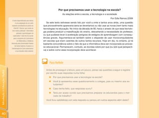 Por que precisamos usar a tecnologia na escola?
                                                                                          As relações entre a escola, a tecnologia e a sociedade
                                                                                                                                          Por Edla Ramos (2006
                                 O texto disponibilizado para leitura
                                      é uma adaptação de um outro          Se este texto estivesse sendo lido por você a vinte e tantos anos atrás, uma questão
                                 bastante semelhante de autoria de      que provavelmente apareceria seria se deveríamos ou não usar as novas (nem tanto mais)
                                    Edla M. F. Ramos, que consta do     tecnologias na educação. No início da década de 80, havia o anseio de que essa tecnolo-
                                 livro recém publicado “Informática
                                                                        gia poderia produzir a massificação do ensino, descartando a necessidade do professor,
                                        aplicada à aprendizagem da
                                  matemática”. Este livro foi escrito
                                                                        ou que pudesse levar à aceleração perigosa de estágios de aprendizagem com consequ-
                                    para o programa de Licenciatura     ências graves. Argumentava-se também sobre o disparate de usar microcomputadores
                                         em Matemática a Distância      em escolas que eram carentes de outros tantos recursos. Hoje em dia, no entanto, já há
                                oferecido pela Universidade Federal     bastante concordância sobre o fato de que a informática deva ser incorporada ao proces-
                                     de Santa Catarina. A autora e a
                                                                        so educacional. Permanecem, contudo, as dúvidas sobre por que (ou sob qual perspecti-
                                Coordenação do Curso autorizaram
                                       a sua inclusão neste material.
                                                                        va) e sobre como essa incorporação deve acontecer.




                                                                             Para Refletir

                                                                          Antes de prosseguir a leitura, pare um pouco, pense nas questões a seguir e registre
Introdução à Educação Digital




                                                                          por escrito suas respostas numa folha:
                                                                             „   Por que precisamos usar a tecnologia na escola?
                                                                             „ Você já apresentou esse questionamento a colegas, pais ou mesmo aos es-
                                                                               tudantes?
                                                                             „ Caso tenha feito, que respostas ouviu?
                                                                             „ Teria por acaso ouvido que precisamos preparar os educandos para o mer-
                                                                               cado de trabalho?
                                                                          Você ficou satisfeito(a) com esta resposta ou pensou em outros aspectos além deste?




40
 