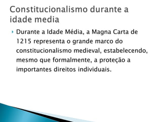 Durante a Idade Média, a Magna Carta de 1215 representa o grande marco do constitucionalismo medieval, estabelecendo, mesmo que formalmente, a proteção a importantes direitos individuais.  