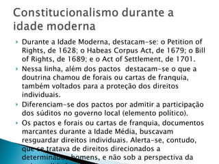 Durante a Idade Moderna, destacam-se: o Petition of Rights, de 1628; o Habeas Corpus Act, de 1679; o Bill of Rights, de 1689; e o Act of Settlement, de 1701. Nessa linha, além dos pactos  destacam-se o que a doutrina chamou de forais ou cartas de franquia, também voltados para a proteção dos direitos individuais.  Diferenciam-se dos pactos por admitir a participação dos súditos no governo local (elemento político). Os pactos e forais ou cartas de franquia, documentos marcantes durante a Idade Média, buscavam resguardar direitos individuais. Alerta-se, contudo, que se tratava de direitos direcionados a determinados homens, e não sob a perspectiva da universalidade. 