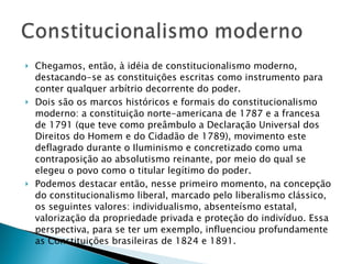 Chegamos, então, à idéia de constitucionalismo moderno, destacando-se as constituições escritas como instrumento para conter qualquer arbítrio decorrente do poder. Dois são os marcos históricos e formais do constitucionalismo moderno: a constituição norte-americana de 1787 e a francesa de 1791 (que teve como preâmbulo a Declaração Universal dos Direitos do Homem e do Cidadão de 1789), movimento este deflagrado durante o Iluminismo e concretizado como uma contraposição ao absolutismo reinante, por meio do qual se elegeu o povo como o titular legítimo do poder.  Podemos destacar então, nesse primeiro momento, na concepção do constitucionalismo liberal, marcado pelo liberalismo clássico, os seguintes valores: individualismo, absenteísmo estatal, valorização da propriedade privada e proteção do indivíduo. Essa perspectiva, para se ter um exemplo, influenciou profundamente as Constituições brasileiras de 1824 e 1891. 
