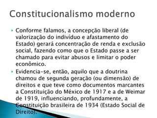 Conforme falamos, a concepção liberal (de valorização do indivíduo e afastamento do Estado) gerará concentração de renda e exclusão social, fazendo como que o Estado passe a ser chamado para evitar abusos e limitar o poder econômico. Evidencia-se, então, aquilo que a doutrina chamou de segunda geração (ou dimensão) de direitos e que teve como documentos marcantes a Constituição do México de 1917 e a de Weimar de 1919, influenciando, profundamente, a Constituição brasileira de 1934 (Estado Social de Direito). 