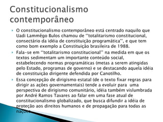 O constitucionalismo contemporâneo está centrado naquilo que Uadi Lammêgo Bulos chamou de ‘‘totalitarismo constitucional, consectário da idéia de constituição programática’’, e que tem como bom exemplo a Constituição brasileira de 1988. Fala-se em ‘‘totalitarismo constitucional’’ na medida em que os textos sedimentam um importante conteúdo social, estabelecendo normas programáticas (metas a serem atingidas pelo Estado, programas de governo) e se destacando aquela idéia de constituição dirigente defendida por Canotilho. Essa concepção de dirigismo estatal (de o texto fixar regras para dirigir as ações governamentais) tende a evoluir para  uma perspectiva de dirigismo comunitário, idéia também vislumbrada por André Ramos Tavares ao falar em uma fase atual de constitucionalismo globalizado, que busca difundir a idéia de proteção aos direitos humanos e de propagação para todas as nações. 