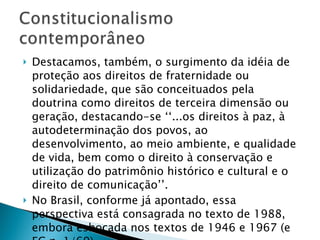 Destacamos, também, o surgimento da idéia de proteção aos direitos de fraternidade ou solidariedade, que são conceituados pela doutrina como direitos de terceira dimensão ou geração, destacando-se ‘‘...os direitos à paz, à autodeterminação dos povos, ao desenvolvimento, ao meio ambiente, e qualidade de vida, bem como o direito à conservação e utilização do patrimônio histórico e cultural e o direito de comunicação’’. No Brasil, conforme já apontado, essa perspectiva está consagrada no texto de 1988, embora esboçada nos textos de 1946 e 1967 (e EC n. 1/69). 