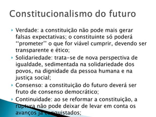 Verdade: a constituição não pode mais gerar falsas expectativas; o constituinte só poderá ‘‘prometer’’ o que for viável cumprir, devendo ser transparente e ético; Solidariedade: trata-se de nova perspectiva de igualdade, sedimentada na solidariedade dos povos, na dignidade da pessoa humana e na justiça social; Consenso: a constituição do futuro deverá ser fruto de consenso democrático; Continuidade: ao se reformar a constituição, a ruptura não pode deixar de levar em conta os avanços já conquistados; 