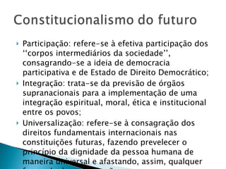 Participação: refere-se à efetiva participação dos ‘‘corpos intermediários da sociedade’’, consagrando-se a ideia de democracia participativa e de Estado de Direito Democrático; Integração: trata-se da previsão de órgãos supranacionais para a implementação de uma integração espiritual, moral, ética e institucional entre os povos; Universalização: refere-se à consagração dos direitos fundamentais internacionais nas constituições futuras, fazendo prevelecer o princípio da dignidade da pessoa humana de maneira universal e afastando, assim, qualquer forma de desumanização:  