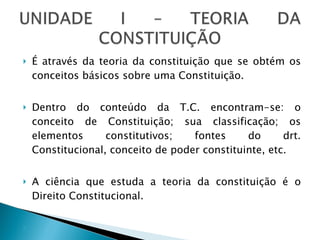 É através da teoria da constituição que se obtém os conceitos básicos sobre uma Constituição. Dentro do conteúdo da T.C. encontram-se: o conceito de Constituição; sua classificação; os elementos constitutivos; fontes do drt. Constitucional, conceito de poder constituinte, etc. A ciência que estuda a teoria da constituição é o Direito Constitucional. 