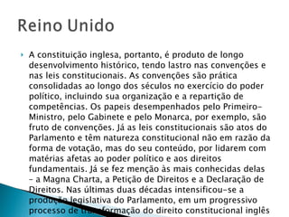 A constituição inglesa, portanto, é produto de longo desenvolvimento histórico, tendo lastro nas convenções e nas leis constitucionais. As convenções são prática consolidadas ao longo dos séculos no exercício do poder político, incluindo sua organização e a repartição de competências. Os papeis desempenhados pelo Primeiro-Ministro, pelo Gabinete e pelo Monarca, por exemplo, são fruto de convenções. Já as leis constitucionais são atos do Parlamento e têm natureza constitucional não em razão da forma de votação, mas do seu conteúdo, por lidarem com matérias afetas ao poder político e aos direitos fundamentais. Já se fez menção às mais conhecidas delas – a Magna Charta, a Petição de Direitos e a Declaração de Direitos. Nas últimas duas décadas intensificou-se a produção legislativa do Parlamento, em um progressivo processo de transformação do direito constitucional inglês em direito legislado.  