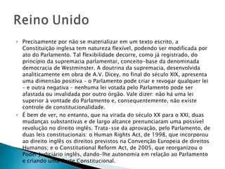 Precisamente por não se materializar em um texto escrito, a Constituição inglesa tem natureza flexível, podendo ser modificada por ato do Parlamento. Tal flexibilidade decorre, como já registrado, do princípio da supremacia parlamentar, conceito-base da denominada democracia de Westminster. A doutrina da supremacia, desenvolvida analiticamente em obra de A.V. Dicey, no final do século XIX, apresenta uma dimensão positiva – o Parlamento pode criar e revogar qualquer lei – e outra negativa – nenhuma lei votada pelo Parlamento pode ser afastada ou invalidada por outro órgão. Vale dizer: não há uma lei superior à vontade do Parlamento e, consequentemente, não existe controle de constitucionalidade.  É bem de ver, no entanto, que na virada do século XX para o XXI, duas mudanças substantivas e de largo alcance prenunciaram uma possível revolução no direito inglês. Trata-sse da aprovação, pelo Parlamento, de duas leis constitucionais: o Human Rights Act, de 1998, que incorporou ao direito inglês os direitos previstos na Convenção Europeia de direitos Humanos; e o Constitutional Reform Act, de 2005, que reorganizou o Poder Judiciário inglês, dando-lhe autonomia em relação ao Parlamento e criando uma Corte Constitucional.  