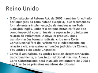 O Constitucional Reform Act, de 2005, também foi editado por injunções da comunidade europeia,  que recomendou formalmente a implementação de mudanças no Poder Judiciário inglês. Embora o sistema britânico fosse tido como imparcial e justo, inexistia separação orgânica em relação ao Parlamento. A nova lei produziu duas transformações formais radicais: criou uma Corte Constitucional fora do Parlamento e independente em relação a ele; e esvaziou as funções judiciais da Câmera dos Lordes e do Lorde Chanceler.  Como já assinalado, os Lordes Judiciais desempenhavam, tradicionalmente, a função jurisdicional máxima. A nova Corte Constitucional será instalada em outubro de 2008 e os 12 serão os primeiros membros do tribunal.  