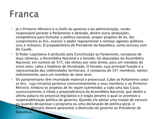 Já o Primeiro-Ministro é o chefe do governo e da administração, sendo responsável perante o Parlamento e detendo, dentre outra atribuições, competência para formular a política nacional, propor projetos de lei, dar cumprimento às leis, exercer o poder regulamentar e nomear agentes públicos civis e militares. O prepoderância do Presidente da Republica, como ocorreu com De Gaulle. O Poder Legislativo é atribuído pela Constituição ao Parlamento, composto de duas câmeras, a Assembléia Nacional e o Senado. Os deputados da Assembléia Nacional, em número de 577, são eleitos por voto direto, para um mandato de cinco anos, salvo a hipótese de dissolução. O Senado, cuja principal função é a representação das coletividades territoriais, é composto de 521 membros, eleitos indiretamente, para um mandato de nove anos. Os parlamentares têm imunidade material e processual. Cabe ao Parlamento votar as leis,  cuja iniciativa pertence concorrentemente a seus membros e ao Primeiro-Ministro. Embora os projetos de lei sejam submetidos a cada uma das Casas, sucessivamente, é nítida a preponderância da Assembléia Nacional, que detém a última palavra no processo legislativo e é órgão perante o qual se promove a responsabilização política do governo. Quando ela adotar uma moção de censura ou quando desaprovar o programa ou uma declaração de política geral, o Primeiro-Ministro deverá apresentar a demissão do governo ao Presidente da República. 