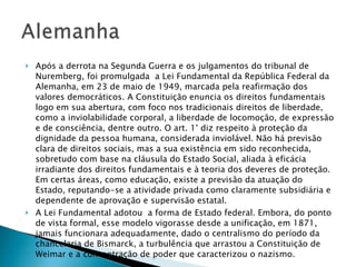 Após a derrota na Segunda Guerra e os julgamentos do tribunal de Nuremberg, foi promulgada  a Lei Fundamental da República Federal da Alemanha, em 23 de maio de 1949, marcada pela reafirmação dos valores democráticos. A Constituição enuncia os direitos fundamentais logo em sua abertura, com foco nos tradicionais direitos de liberdade, como a inviolabilidade corporal, a liberdade de locomoção, de expressão e de consciência, dentre outro. O art. 1° diz respeito à proteção da dignidade da pessoa humana, considerada inviolável. Não há previsão clara de direitos sociais, mas a sua existência em sido reconhecida, sobretudo com base na cláusula do Estado Social, aliada à eficácia irradiante dos direitos fundamentais e à teoria dos deveres de proteção. Em certas áreas, como educação, existe a previsão da atuação do Estado, reputando-se a atividade privada como claramente subsidiária e dependente de aprovação e supervisão estatal. A Lei Fundamental adotou  a forma de Estado federal. Embora, do ponto de vista formal, esse modelo vigorasse desde a unificação, em 1871, jamais funcionara adequadamente, dado o centralismo do período da chancelaria de Bismarck, a turbulência que arrastou a Constituição de Weimar e a concentração de poder que caracterizou o nazismo.  