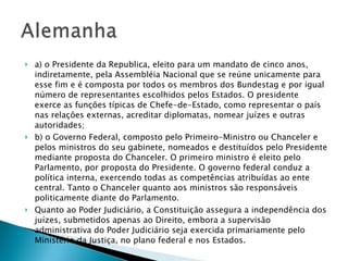 a) o Presidente da Republica, eleito para um mandato de cinco anos, indiretamente, pela Assembléia Nacional que se reúne unicamente para esse fim e é composta por todos os membros dos Bundestag e por igual número de representantes escolhidos pelos Estados. O presidente exerce as funções típicas de Chefe-de-Estado, como representar o país nas relações externas, acreditar diplomatas, nomear juízes e outras autoridades; b) o Governo Federal, composto pelo Primeiro-Ministro ou Chanceler e pelos ministros do seu gabinete, nomeados e destituídos pelo Presidente mediante proposta do Chanceler. O primeiro ministro é eleito pelo Parlamento, por proposta do Presidente. O governo federal conduz a política interna, exercendo todas as competências atribuídas ao ente central. Tanto o Chanceler quanto aos ministros são responsáveis politicamente diante do Parlamento.  Quanto ao Poder Judiciário, a Constituição assegura a independência dos juízes, submetidos apenas ao Direito, embora a supervisão administrativa do Poder Judiciário seja exercida primariamente pelo Ministério da Justiça, no plano federal e nos Estados.  