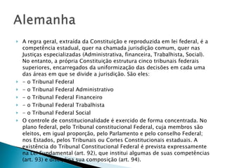 A regra geral, extraída da Constituição e reproduzida em lei federal, é a competência estadual, quer na chamada jurisdição comum, quer nas Justiças especializadas (Administrativa, financeira, Trabalhista, Social). No entanto, a própria Constituição estrutura cinco tribunais federais superiores, encarregados da uniformização das decisões em cada uma das áreas em que se divide a jurisdição. São eles: - o Tribunal Federal - o Tribunal Federal Administrativo - o Tribunal Federal Financeiro - o Tribunal Federal Trabalhista - o Tribunal Federal Social O controle de constitucionalidade é exercido de forma concentrada. No plano federal, pelo Tribunal constitucional Federal, cuja membros são eleitos, em igual proporção, pelo Parlamento e pelo conselho Federal; nos Estados, pelos Tribunais ou Cortes Constitucionais estaduais. A existência do Tribunal Constitucional Federal é prevista expressamente na Lei Fundamental (art. 92), que institui algumas de suas competências (art. 93) e disciplina sua composição (art. 94).  