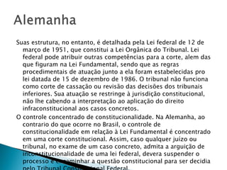 Suas estrutura, no entanto, é detalhada pela Lei federal de 12 de março de 1951, que constitui a Lei Orgânica do Tribunal. Lei federal pode atribuir outras competências para a corte, alem das que figuram na Lei Fundamental, sendo que as regras procedimentais de atuação junto a ela foram estabelecidas pro lei datada de 15 de dezembro de 1986. O tribunal não funciona como corte de cassação ou revisão das decisões dos tribunais inferiores. Sua atuação se restringe à jurisdição constitucional, não lhe cabendo a interpretação ao aplicação do direito infraconstitucional aos casos concretos. O controle concentrado de constitucionalidade. Na Alemanha, ao contrario do que ocorre no Brasil, o controle de constitucionalidade em relação à Lei Fundamental é concentrado em uma corte constitucional. Assim, caso qualquer juízo ou tribunal, no exame de um caso concreto, admita a arguição de inconstitucionalidade de uma lei federal, devera suspender o processo e encaminhar a questão constitucional para ser decidia pelo Tribunal Constitucional Federal. 