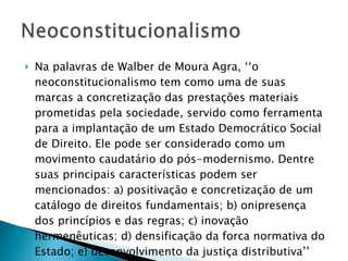 Na palavras de Walber de Moura Agra, ‘‘o neoconstitucionalismo tem como uma de suas marcas a concretização das prestações materiais prometidas pela sociedade, servido como ferramenta para a implantação de um Estado Democrático Social de Direito. Ele pode ser considerado como um movimento caudatário do pós-modernismo. Dentre suas principais características podem ser mencionados: a) positivação e concretização de um catálogo de direitos fundamentais; b) onipresença dos princípios e das regras; c) inovação hermenêuticas; d) densificação da forca normativa do Estado; e) desenvolvimento da justiça distributiva’’ 