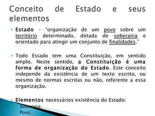 Estado  – “organização de um  povo  sobre um  território  determinado, dotada de  soberania  e orientado para atingir um conjunto de  finalidades .” Todo Estado tem uma Constituição, em sentido amplo. Neste sentido,  a Constituição é uma forma de organização do Estado . Este conceito independe da existência de um texto escrito, ou mesmo de normas escritas ou não, referente a essa organização. Elementos  necessários existência do Estado: Soberania; Povo; Território e Finalidade. 
