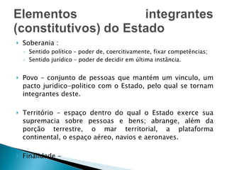 Soberania : Sentido político – poder de, coercitivamente, fixar competências; Sentido jurídico – poder de decidir em última instância. Povo – conjunto de pessoas que mantém um vinculo, um pacto juridico-politico com o Estado, pelo qual se tornam integrantes deste. Território – espaço dentro do qual o Estado exerce sua supremacia sobre pessoas e bens; abrange, além da porção terrestre, o mar territorial, a plataforma continental, o espaço aéreo, navios e aeronaves. Finalidade -  