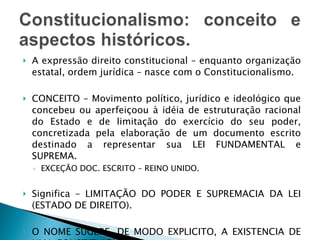 A expressão direito constitucional – enquanto organização estatal, ordem jurídica – nasce com o Constitucionalismo. CONCEITO – Movimento político, jurídico e ideológico que concebeu ou aperfeiçoou à idéia de estruturação racional do Estado e de limitação do exercício do seu poder, concretizada pela elaboração de um documento escrito destinado a representar sua LEI FUNDAMENTAL e SUPREMA. EXCEÇÃO DOC. ESCRITO – REINO UNIDO. Significa – LIMITAÇÃO DO PODER E SUPREMACIA DA LEI (ESTADO DE DIREITO). O NOME SUGERE, DE MODO EXPLICITO, A EXISTENCIA DE UMA CONSTITUIÇÃO. 