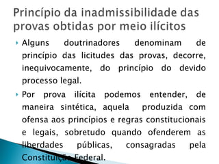 Alguns doutrinadores denominam de princípio das licitudes das provas, decorre, inequivocamente, do princípio do devido processo legal. Por prova ilícita podemos entender, de maneira sintética, aquela  produzida com ofensa aos princípios e regras constitucionais e legais, sobretudo quando ofenderem as liberdades públicas, consagradas pela Constituição Federal. 