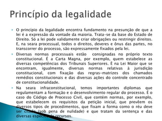 O princípio da legalidade encontra fundamento na presunção de que a lei é a expressão da vontade da maioria. Trata-se da base do Estado de Direito. Só a lei pode validamente criar obrigações ou restringir direitos. E, na seara processual, todos o direitos, deveres e ônus das partes, no transcorrer do processo, são expressamente fixados pela lei. Diversas normas processuais estão  consignadas no próprio texto constitucional. É a Carta Magna, por exemplo, quem estabelece as diversas competências dos Tribunais Superiores. È na Lei Maior que se encontram, igualmente, diversas normas relativas à jurisdição constitucional, com fixação das regras-matrizes dos chamados remédios constitucionais e das diversas ações do controle concentrado de constitucionalidade. Na seara infraconstitucional, temos importantes diplomas que regulamentam a formação e o desenvolvimento regular do processo. É o caso do Código de Processo Civil, que contém normas, por exemplo, que estabelecem os requisitos da petição inicial, que prevêem os diversos tipos de procedimentos, que fixam a forma como o réu deve ser citado (sob pena de nulidade) e que tratam da sentença e das diversas espécies de recursos. 