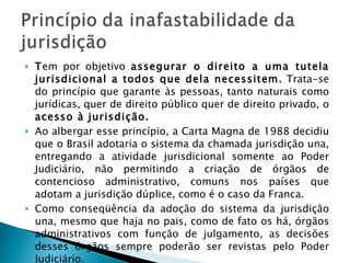 T em por objetivo  assegurar o direito a uma tutela jurisdicional a todos que dela necessitem.  Trata-se do princípio que garante às pessoas, tanto naturais como jurídicas, quer de direito público quer de direito privado, o  acesso à jurisdição. Ao albergar esse princípio, a Carta Magna de 1988 decidiu que o Brasil adotaria o sistema da chamada jurisdição una, entregando a atividade jurisdicional somente ao Poder Judiciário, não permitindo a criação de órgãos de contencioso administrativo, comuns nos países que adotam a jurisdição dúplice, como é o caso da Franca. Como conseqüência da adoção do sistema da jurisdição una, mesmo que haja no pais, como de fato os há, órgãos administrativos com função de julgamento, as decisões desses órgãos sempre poderão ser revistas pelo Poder Judiciário. 