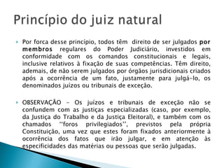 Por forca desse princípio, todos têm  direito de ser julgados  por membros  regulares do Poder Judiciário, investidos em conformidade com os comandos constitucionais e legais, inclusive relativos à fixação de suas competências. Têm direito, ademais, de não serem julgados por órgãos jurisdicionais criados após a ocorrência de um fato, justamente para julgá-lo, os denominados juízos ou tribunais de exceção. OBSERVAÇÃO - Os juízos e tribunais de exceção não se confundem com as justiças especializadas (caso, por exemplo, da Justiça do Trabalho e da Justiça Eleitoral), e também com os chamados ‘‘foros privilegiados’’, previstos pela própria Constituição, uma vez que estes foram fixados anteriormente à ocorrência dos fatos que irão julgar, e em atenção às especificidades das matérias ou pessoas que serão julgadas. 