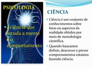 PSICOLOGIA
                  CIÊNCIA
                   Ciência é um conjunto de
                    conhecimentos sobre
a ciência que      fatos ou aspectos da
 estuda a mente     realidade obtidos por
                    meio de metodologia
 eo                 científica.
 comportamento     Quando buscamos
 .                  definir, descrever e prever
                    comportamentos estamos
                    fazendo ciência.
 
