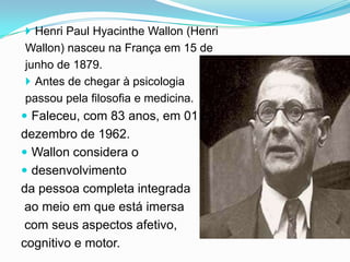  Henri Paul Hyacinthe Wallon (Henri
Wallon) nasceu na França em 15 de
junho de 1879.
 Antes de chegar à psicologia
passou pela filosofia e medicina.
 Faleceu, com 83 anos, em 01 de
dezembro de 1962.
 Wallon considera o
 desenvolvimento
da pessoa completa integrada
 ao meio em que está imersa
 com seus aspectos afetivo,
cognitivo e motor.
 