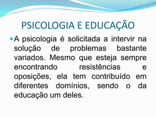 PSICOLOGIA E EDUCAÇÃO
 A psicologia é solicitada a intervir na
 solução de problemas bastante
 variados. Mesmo que esteja sempre
 encontrando      resistências   e
 oposições, ela tem contribuído em
 diferentes domínios, sendo o da
 educação um deles.
 