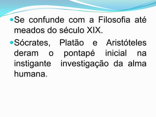 Se confunde com a Filosofia até
 meados do século XIX.
Sócrates, Platão e Aristóteles
 deram o pontapé inicial na
 instigante investigação da alma
 humana.
 