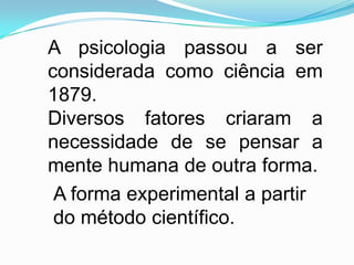 A psicologia passou a ser
considerada como ciência em
1879.
Diversos fatores criaram a
necessidade de se pensar a
mente humana de outra forma.
 A forma experimental a partir
 do método científico.
 