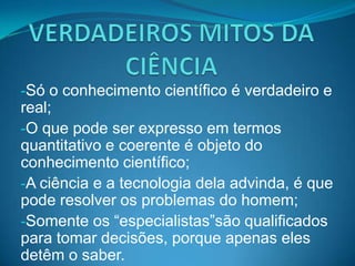 -Só o conhecimento científico é verdadeiro e
real;
-O que pode ser expresso em termos
quantitativo e coerente é objeto do
conhecimento científico;
-A ciência e a tecnologia dela advinda, é que
pode resolver os problemas do homem;
-Somente os “especialistas”são qualificados
para tomar decisões, porque apenas eles
detêm o saber.
 