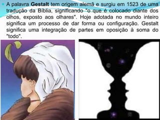  A palavra Gestalt tem origem alemã e surgiu em 1523 de uma
 tradução da Bíblia, significando "o que é colocado diante dos
 olhos, exposto aos olhares". Hoje adotada no mundo inteiro
 significa um processo de dar forma ou configuração. Gestalt
 significa uma integração de partes em oposição à soma do
 "todo".
 