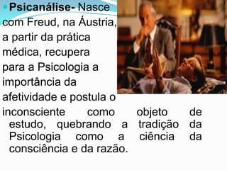  Psicanálise- Nasce
com Freud, na Áustria,
a partir da prática
médica, recupera
para a Psicologia a
importância da
afetividade e postula o
inconsciente      como    objeto de
  estudo, quebrando a tradição da
  Psicologia como a ciência da
  consciência e da razão.
 