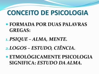 CONCEITO DE PSICOLOGIA
 FORMADA POR DUAS PALAVRAS
 GREGAS:
1. PSIQUE – ALMA, MENTE.
2.LOGOS – ESTUDO, CIÊNCIA.
 ETMOLÓGICAMENTE PSICOLOGIA
 SIGNIFICA: ESTUDO DA ALMA.
 