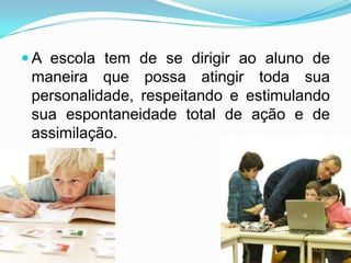  A escola tem de se dirigir ao aluno de
 maneira que possa atingir toda sua
 personalidade, respeitando e estimulando
 sua espontaneidade total de ação e de
 assimilação.
 