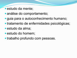 estudo da mente;
 análise do comportamento;
 guia para o autoconhecimento humano;
 tratamento de enfermidades psicológicas;
 estudo da alma;
 estudo do homem;
 trabalho profundo com pessoas.
 