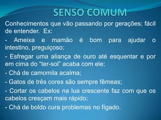 Conhecimentos que vão passando por gerações; fácil
de entender. Ex:
- Ameixa e mamão é bom para ajudar o
intestino, preguiçoso;
- Esfregar uma aliança de ouro até esquentar e por
em cima do “ter-sol” acaba com ele;
- Chá de camomila acalma;
- Gatos de três cores são sempre fêmeas;
- Cortar os cabelos na lua crescente faz com que os
cabelos cresçam mais rápido;
- Chá de boldo cura problemas no fígado.
 