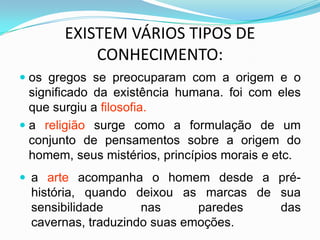 EXISTEM VÁRIOS TIPOS DE
           CONHECIMENTO:
 os gregos se preocuparam com a origem e o
  significado da existência humana. foi com eles
  que surgiu a filosofia.
 a religião surge como a formulação de um
 conjunto de pensamentos sobre a origem do
 homem, seus mistérios, princípios morais e etc.
 a arte acompanha o homem desde a pré-
  história, quando deixou as marcas de sua
  sensibilidade      nas      paredes  das
  cavernas, traduzindo suas emoções.
 