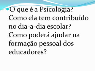 O que é a Psicologia?
Como ela tem contribuído
no dia-a-dia escolar?
Como poderá ajudar na
formação pessoal dos
educadores?
 