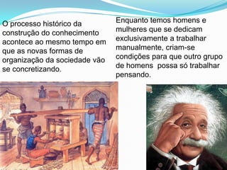 O processo histórico da        Enquanto temos homens e
construção do conhecimento     mulheres que se dedicam
acontece ao mesmo tempo em     exclusivamente a trabalhar
que as novas formas de         manualmente, criam-se
organização da sociedade vão   condições para que outro grupo
se concretizando.              de homens possa só trabalhar
                               pensando.
 
