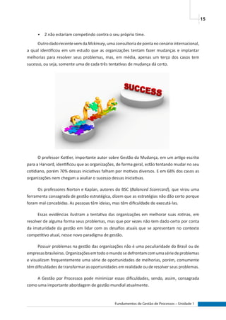 15
Fundamentos de Gestão de Processos – Unidade 1
•	 2 não estariam competindo contra o seu próprio time.
OutrodadorecentevemdaMckinsey,umaconsultoriadepontanocenáriointernacional,
a qual identificou em um estudo que as organizações tentam fazer mudanças e implantar
melhorias para resolver seus problemas, mas, em média, apenas um terço dos casos tem
sucesso, ou seja, somente uma de cada três tentativas de mudança dá certo.
O professor Kottler, importante autor sobre Gestão da Mudança, em um artigo escrito
para a Harvard, identificou que as organizações, de forma geral, estão tentando mudar no seu
cotidiano, porém 70% dessas iniciativas falham por motivos diversos. E em 68% dos casos as
organizações nem chegam a avaliar o sucesso dessas iniciativas.
Os professores Norton e Kaplan, autores do BSC (Balanced Scorecard), que virou uma
ferramenta consagrada de gestão estratégica, dizem que as estratégias não dão certo porque
foram mal concebidas. As pessoas têm ideias, mas têm dificuldade de executá-las.
Essas evidências ilustram a tentativa das organizações em melhorar suas rotinas, em
resolver de alguma forma seus problemas, mas que por vezes não tem dado certo por conta
da imaturidade da gestão em lidar com os desafios atuais que se apresentam no contexto
competitivo atual, nesse novo paradigma de gestão.
Possuir problemas na gestão das organizações não é uma peculiaridade do Brasil ou de
empresasbrasileiras.Organizaçõesemtodoomundosedefrontamcomumasériedeproblemas
e visualizam frequentemente uma série de oportunidades de melhorias, porém, comumente
têm dificuldades de transformar as oportunidades em realidade ou de resolver seus problemas.
A Gestão por Processos pode minimizar essas dificuldades, sendo, assim, consagrada
como uma importante abordagem de gestão mundial atualmente.
 