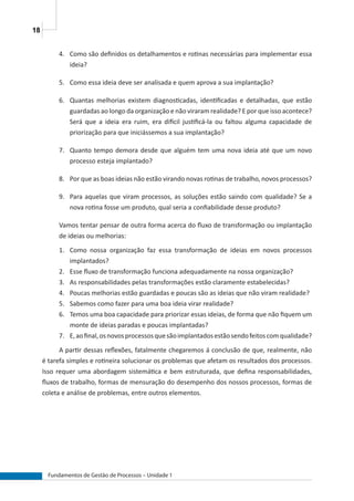 18
Fundamentos de Gestão de Processos – Unidade 1
4.	 Como são definidos os detalhamentos e rotinas necessárias para implementar essa
ideia?
5.	 Como essa ideia deve ser analisada e quem aprova a sua implantação?
6.	 Quantas melhorias existem diagnosticadas, identificadas e detalhadas, que estão
guardadas ao longo da organização e não viraram realidade? E por que isso acontece?
Será que a ideia era ruim, era difícil justificá-la ou faltou alguma capacidade de
priorização para que iniciássemos a sua implantação?
7.	 Quanto tempo demora desde que alguém tem uma nova ideia até que um novo
processo esteja implantado?
8.	 Por que as boas ideias não estão virando novas rotinas de trabalho, novos processos?
9.	 Para aquelas que viram processos, as soluções estão saindo com qualidade? Se a
nova rotina fosse um produto, qual seria a confiabilidade desse produto?
Vamos tentar pensar de outra forma acerca do fluxo de transformação ou implantação
de ideias ou melhorias:
1.	 Como nossa organização faz essa transformação de ideias em novos processos
implantados?
2.	 Esse fluxo de transformação funciona adequadamente na nossa organização?
3.	 As responsabilidades pelas transformações estão claramente estabelecidas?
4.	 Poucas melhorias estão guardadas e poucas são as ideias que não viram realidade?
5.	 Sabemos como fazer para uma boa ideia virar realidade?
6.	 Temos uma boa capacidade para priorizar essas ideias, de forma que não fiquem um
monte de ideias paradas e poucas implantadas?
7.	 E,aofinal,osnovosprocessosquesãoimplantadosestãosendofeitoscomqualidade?
A partir dessas reflexões, fatalmente chegaremos á conclusão de que, realmente, não
é tarefa simples e rotineira solucionar os problemas que afetam os resultados dos processos.
Isso requer uma abordagem sistemática e bem estruturada, que defina responsabilidades,
fluxos de trabalho, formas de mensuração do desempenho dos nossos processos, formas de
coleta e análise de problemas, entre outros elementos.
 