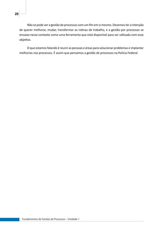 20
Fundamentos de Gestão de Processos – Unidade 1
Não se pode ver a gestão de processos com um fim em si mesmo. Devemos ter a intenção
de querer melhorar, mudar, transformar as rotinas de trabalho, e a gestão por processos se
encaixa nesse contexto como uma ferramenta que está disponível para ser utilizada com esse
objetivo.
O que estamos falando é reunir as pessoas e áreas para solucionar problemas e implantar
melhorias nos processos. É assim que pensamos a gestão de processos na Polícia Federal.
 