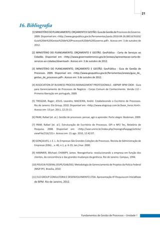 21
Fundamentos de Gestão de Processos – Unidade 1
16. Bibliografia
[1]MINISTÉRIODOPLANEJAMENTO,ORÇAMENTOEGESTÃO.GuiadeGestãodeProcessosdoGoverno.
2009. Disponível em: <http://www.gespublica.gov.br/ferramentas/pasta.2010-04-26.0851676103/
Guia%20de%20Gestao%20de%20Processos%20de%20Governo.pdf>. Acesso em: 3 de outubro de
2012.
[2] MINISTÉRIO DO PLANEJAMENTO, ORÇAMENTO E GESTÃO. GesPública - Carta de Serviços ao
Cidadão. Disponível em: <http://www.governoeletronico.gov.br/anexos/apresentacao-carta-de-
servicos-ao-cidadao/download>. Acesso em: 3 de outubro de 2012.
[3] MINISTÉRIO DO PLANEJAMENTO, ORÇAMENTO E GESTÃO. GesPública - Guia de Gestão de
Processos. 2009. Disponível em: <http://www.gespublica.gov.br/ferramentas/anexos/guia_de_
gestao_de_processos.pdf>. Acesso em: 3 de outubro de 2012.
[4] ASSOCIATION OF BUSINESS PROCESS MANAGEMENT PROFESSIONALS - ABPMP. BPM CBOK - Guia
para Gerenciamento de Processos de Negócio - Corpo Comum de Conhecimento. Versão 2.0 –
Primeira liberação em português, 2009.
[5] TREGEAR, Roger; JESUS, Leandro; MACIEIRA, André. Estabelecendo o Escritório de Processos.
Rio de Janeiro: Elo Group, 2010. Disponível em: <http://www.elogroup.com.br/base_livros.html>.
Acesso em: 13 jun. 2011, 12:23:11.
[6] PAIM, Rafael [et. al.]. Gestão de processos: pensar, agir e aprender. Porto alegre: Bookman, 2009.
[7] PAIM, Rafael [et. al.]. Estruturação de Escritório de Processos. GPI e NP2 Tec, Relatório de
Pesquisa. 2008. Disponível em: <http://seer.unirio.br/index.php/monografiasppgi/article/
viewFile/216/221>. Acesso em: 15 ago. 2010, 12:42:07.
[8] GONÇALVES, J. E. L. As Empresas São Grandes Coleções de Processos. Revista de Administração de
Empresas (ERA). , v. 40, n.1, p. 6-19, Jan./mar. 2000.
[9] HAMMER, Michael; CHAMPY, James. Reengenharia: revolucionando a empresa em função dos
clientes, da concorrência e das grandes mudanças da gerência. Rio de Janeiro: Campus, 1994.
[10] POLÍCIA FEDERAL (EGPE/GAB/DG). Metodologia de Gerenciamento de Projetos da Polícia Federal
(MGP-PF). Brasília, 2010.
[11] ELO GROUP CONSULTORIA E DESENVOLVIMENTO LTDA. Apresentação 4ª Pesquisa em Iniciativas
de BPM. Rio de Janeiro, 2012.
 