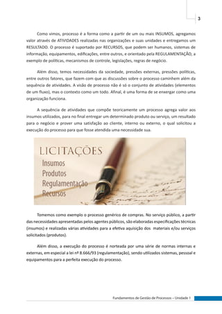 3
Fundamentos de Gestão de Processos – Unidade 1
Como vimos, processo é a forma como a partir de um ou mais INSUMOS, agregamos
valor através de ATIVIDADES realizadas nas organizações e suas unidades e entregamos um
RESULTADO. O processo é suportado por RECURSOS, que podem ser humanos, sistemas de
informação, equipamentos, edificações, entre outros, e orientado pela REGULAMENTAÇÃO, a
exemplo de políticas, mecanismos de controle, legislações, regras de negócio.
Além disso, temos necessidades da sociedade, pressões externas, pressões políticas,
entre outros fatores, que fazem com que as discussões sobre o processo caminhem além da
sequência de atividades. A visão de processo não é só o conjunto de atividades (elementos
de um fluxo), mas o contexto como um todo. Afinal, é uma forma de se enxergar como uma
organização funciona.
A sequência de atividades que compõe teoricamente um processo agrega valor aos
insumos utilizados, para no final entregar um determinado produto ou serviço, um resultado
para o negócio e prover uma satisfação ao cliente, interno ou externo, o qual solicitou a
execução do processo para que fosse atendida uma necessidade sua.
Tomemos como exemplo o processo genérico de compras. No serviço público, a partir
das necessidades apresentadas pelos agentes públicos, são elaboradas especificações técnicas
(insumos) e realizadas várias atividades para a efetiva aquisição dos materiais e/ou serviços
solicitados (produtos).
Além disso, a execução do processo é norteada por uma série de normas internas e
externas, em especial a lei nº 8.666/93 (regulamentação), sendo utilizados sistemas, pessoal e
equipamentos para a perfeita execução do processo.
 
